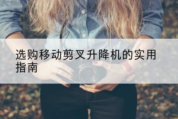 凤翔移动剪叉升降机怎么选-选购移动剪叉升降机的实用指南