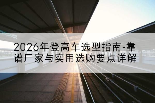 凤翔登高车厂家推荐-2026年登高车选型指南-靠谱厂家与实用选购要点详解