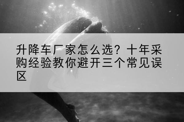 凤翔升降车厂家-怎么选？十年采购经验教你避开三个常见误区