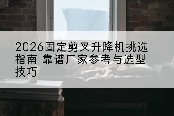 凤翔固定剪叉升降机厂家推荐-2026固定剪叉升降机挑选指南 靠谱厂家参考与选型技巧