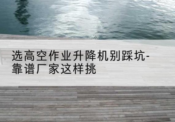 凤翔剪叉式升降机厂家-选高空作业升降机别踩坑-靠谱厂家这样挑