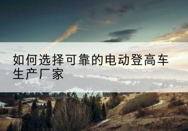 凤翔电动登高车厂家-如何选择可靠的电动登高车生产厂家
