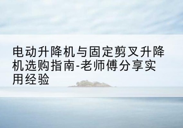 凤翔电动升降机怎么选-电动升降机与固定剪叉升降机选购指南-老师傅分享实用经验