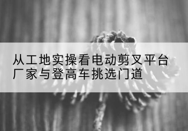 凤翔电动剪叉升降平台厂家-从工地实操看电动剪叉平台厂家与登高车挑选门道