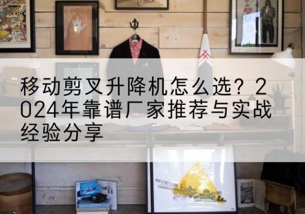 凤翔升降平台厂家推荐-移动剪叉升降机怎么选？2024年靠谱厂家推荐与实战经验分享