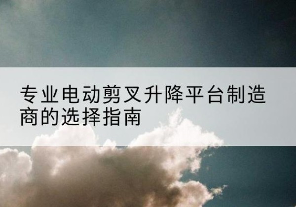 凤翔电动剪叉升降平台厂家-专业电动剪叉升降平台制造商的选择指南